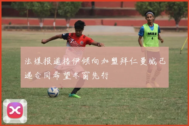 法媒报道格伊倾向加盟拜仁曼城已递合同希望冬窗先行