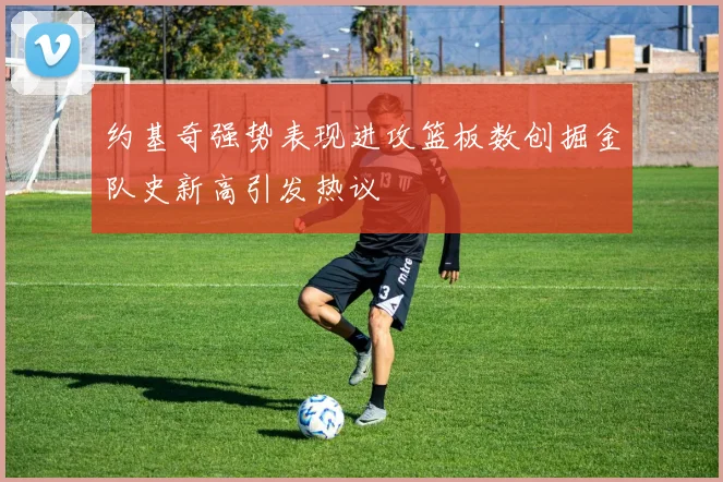 约基奇强势表现进攻篮板数创掘金队史新高引发热议