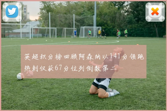 英超积分榜回顾阿森纳以141分领跑热刺仅获67分位列倒数第二