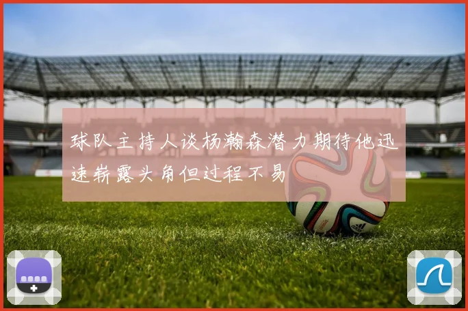 球队主持人谈杨瀚森潜力期待他迅速崭露头角但过程不易