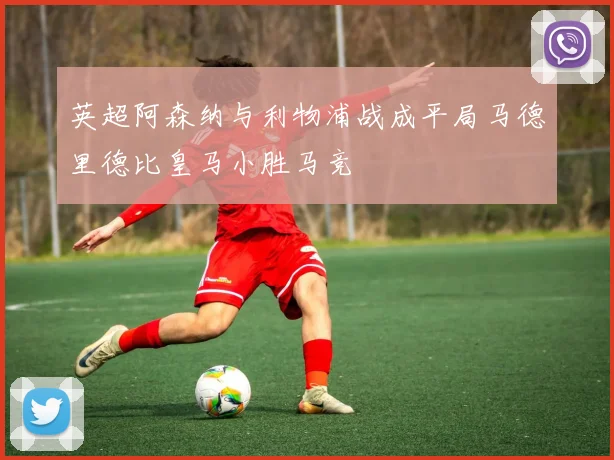 英超阿森纳与利物浦战成平局马德里德比皇马小胜马竞