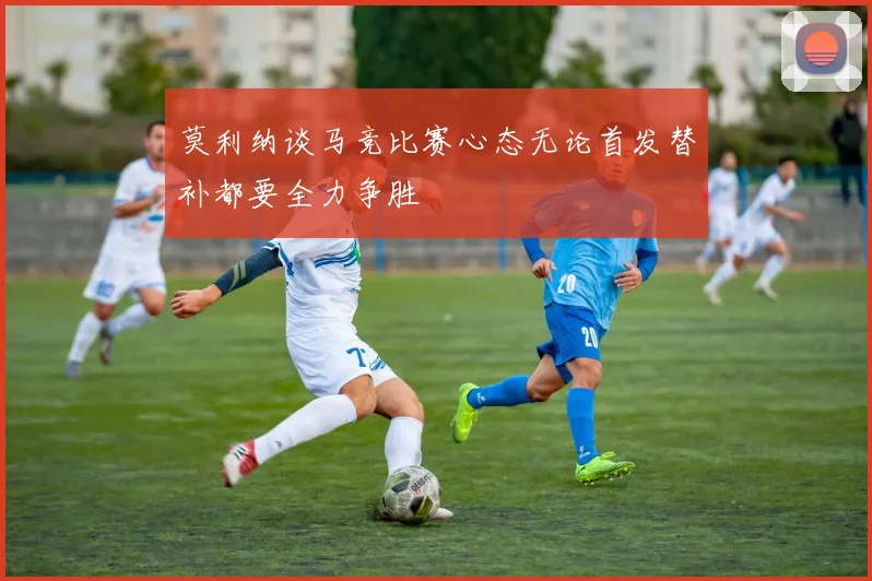 莫利纳谈马竞比赛心态无论首发替补都要全力争胜