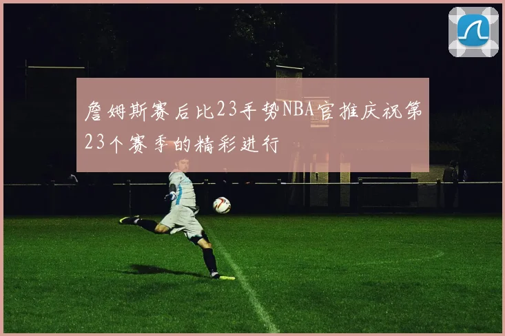 詹姆斯赛后比23手势NBA官推庆祝第23个赛季的精彩进行