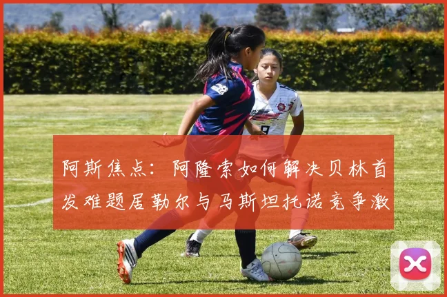 阿斯焦点：阿隆索如何解决贝林首发难题居勒尔与马斯坦托诺竞争激烈