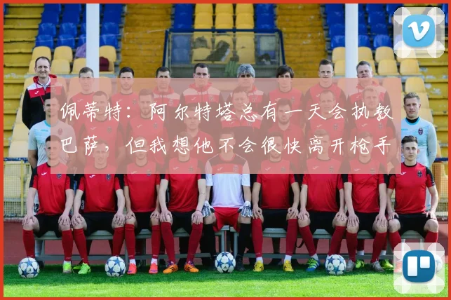 佩蒂特：阿尔特塔总有一天会执教巴萨，但我想他不会很快离开枪手