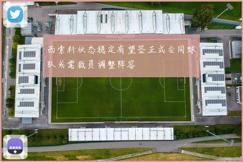西索科状态稳定有望签正式合同球队或需裁员调整阵容