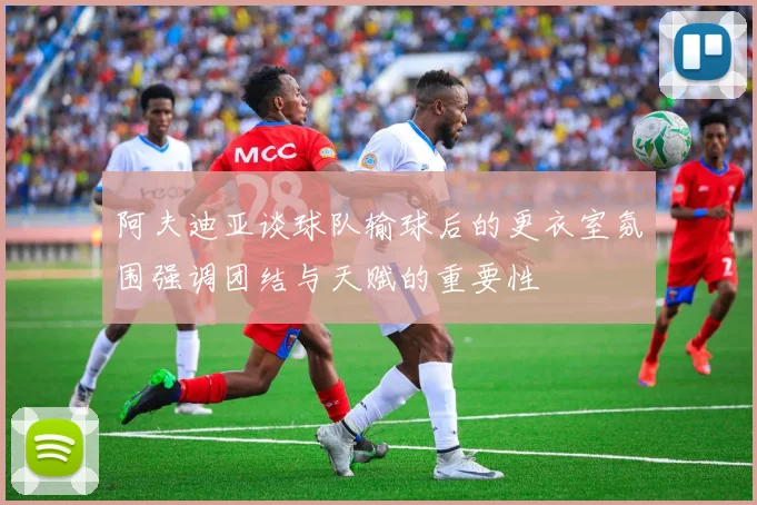 阿夫迪亚谈球队输球后的更衣室氛围强调团结与天赋的重要性