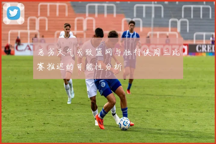 恶劣天气或致篮网与独行侠周三比赛推迟的可能性分析