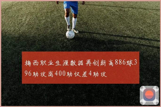 梅西职业生涯数据再创新高886球396助攻离400助仅差4助攻