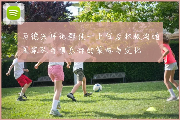 马德兴评论邵佳一上任后积极沟通国家队与俱乐部的策略与变化
