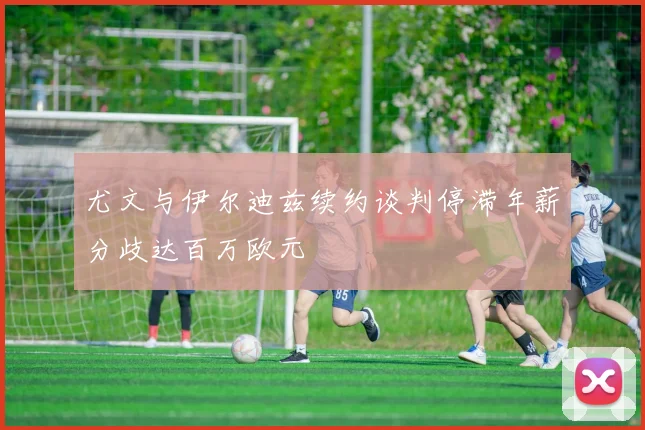 尤文与伊尔迪兹续约谈判停滞年薪分歧达百万欧元